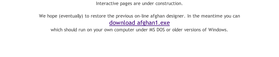Interactive pages are under construction.  We hope (eventually) to restore the previous on-line afghan designer. In the meantime you can  download afghan1.exe  which should run on your own computer under MS DOS or older versions of Windows.
